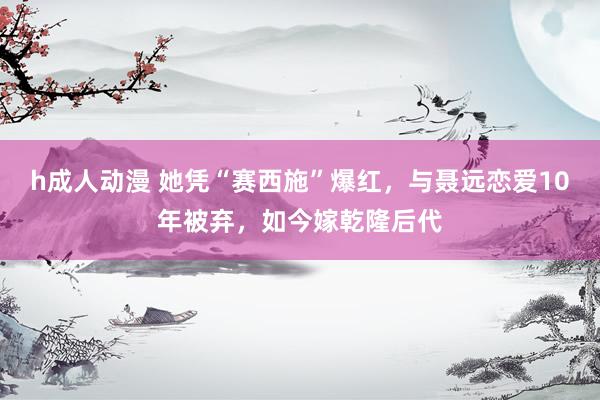 h成人动漫 她凭“赛西施”爆红，与聂远恋爱10年被弃，如今嫁乾隆后代