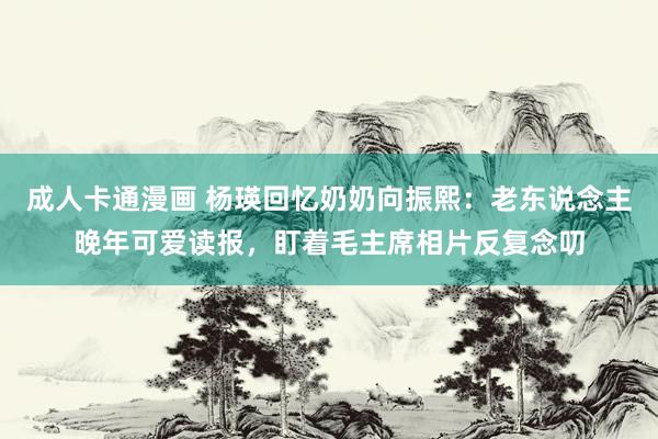 成人卡通漫画 杨瑛回忆奶奶向振熙：老东说念主晚年可爱读报，盯着毛主席相片反复念叨
