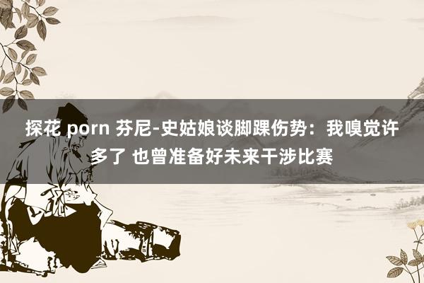 探花 porn 芬尼-史姑娘谈脚踝伤势:我嗅觉许多了 也曾准备好未来干涉比赛