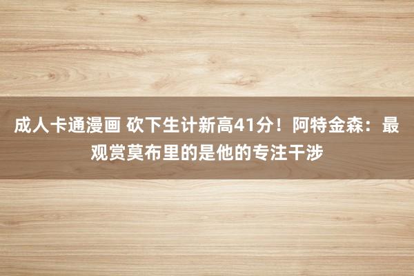 成人卡通漫画 砍下生计新高41分！阿特金森：最观赏莫布里的是他的专注干涉