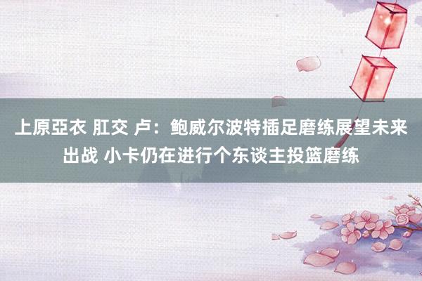 上原亞衣 肛交 卢：鲍威尔波特插足磨练展望未来出战 小卡仍在进行个东谈主投篮磨练