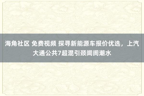 海角社区 免费视频 探寻新能源车报价优选，上汽大通公共7超混引颈阛阓潮水