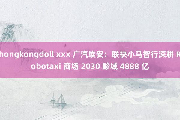hongkongdoll xxx 广汽埃安：联袂小马智行深耕 Robotaxi 商场 2030 畛域 4888 亿