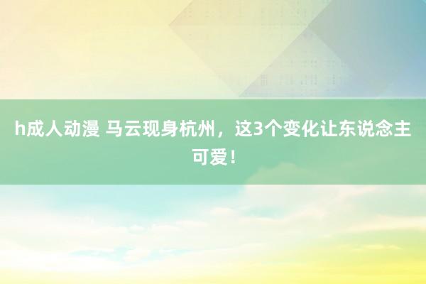h成人动漫 马云现身杭州，这3个变化让东说念主可爱！