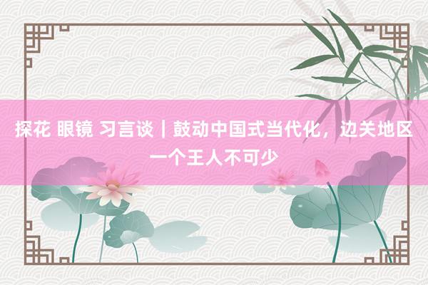 探花 眼镜 习言谈｜鼓动中国式当代化，边关地区一个王人不可少