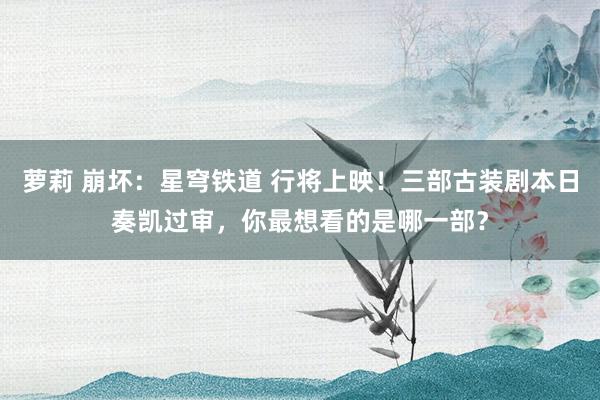 萝莉 崩坏：星穹铁道 行将上映！三部古装剧本日奏凯过审，你最想看的是哪一部？