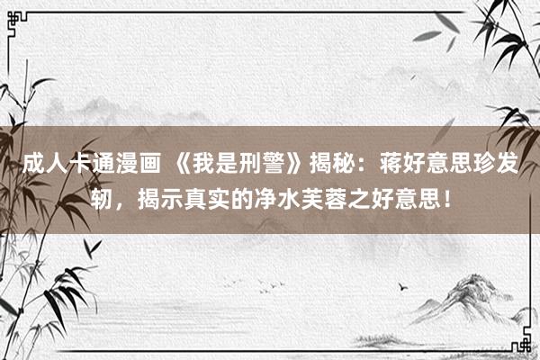 成人卡通漫画 《我是刑警》揭秘：蒋好意思珍发轫，揭示真实的净水芙蓉之好意思！