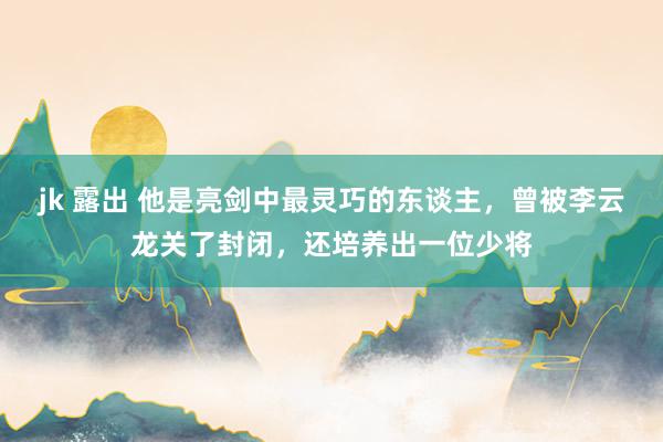 jk 露出 他是亮剑中最灵巧的东谈主，曾被李云龙关了封闭，还培养出一位少将