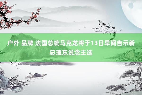 户外 品牌 法国总统马克龙将于13日早间告示新总理东说念主选