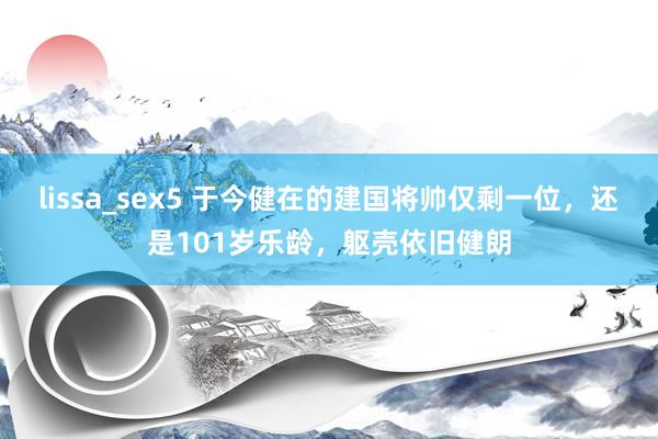 lissa_sex5 于今健在的建国将帅仅剩一位，还是101岁乐龄，躯壳依旧健朗