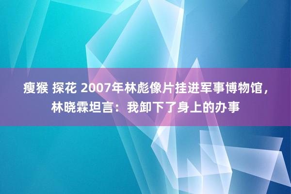 瘦猴 探花 2007年林彪像片挂进军事博物馆，林晓霖坦言：我卸下了身上的办事
