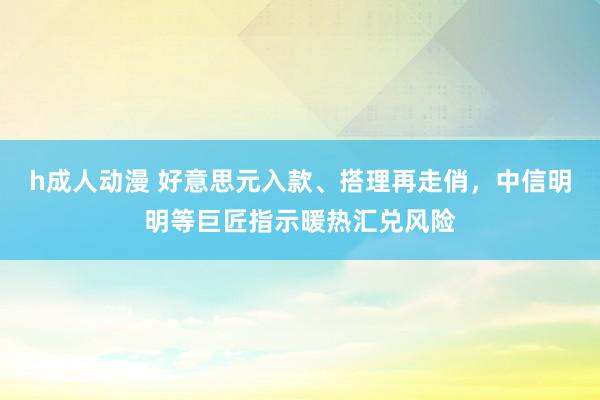 h成人动漫 好意思元入款、搭理再走俏，中信明明等巨匠指示暖热汇兑风险