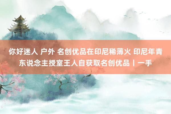 你好迷人 户外 名创优品在印尼稀薄火 印尼年青东说念主授室王人自获取名创优品丨一手