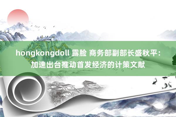 hongkongdoll 露脸 商务部副部长盛秋平：加速出台推动首发经济的计策文献