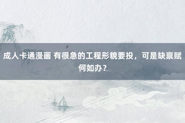 成人卡通漫画 有很急的工程形貌要投，可是缺禀赋何如办？