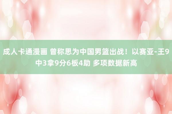 成人卡通漫画 曾称思为中国男篮出战！以赛亚-王9中3拿9分6板4助 多项数据新高