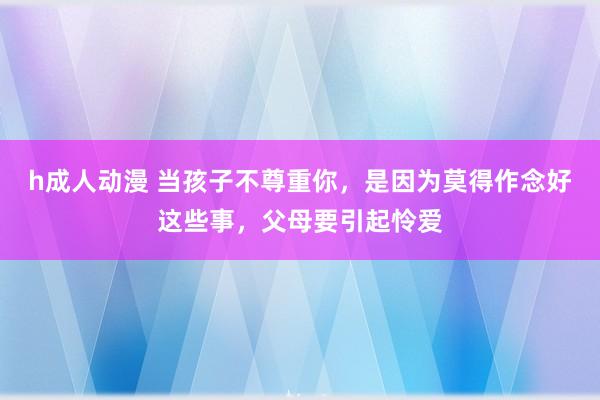 h成人动漫 当孩子不尊重你，是因为莫得作念好这些事，父母要引起怜爱