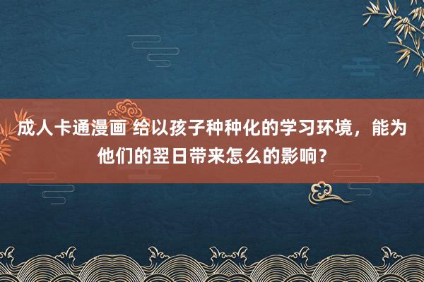 成人卡通漫画 给以孩子种种化的学习环境，能为他们的翌日带来怎么的影响？