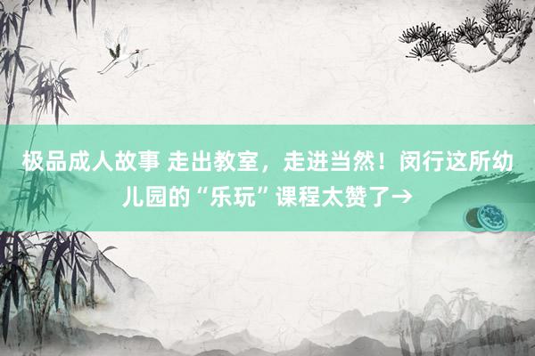 极品成人故事 走出教室，走进当然！闵行这所幼儿园的“乐玩”课程太赞了→