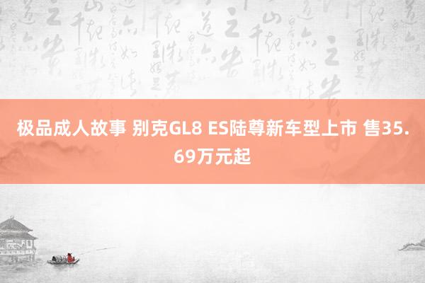 极品成人故事 别克GL8 ES陆尊新车型上市 售35.69万元起
