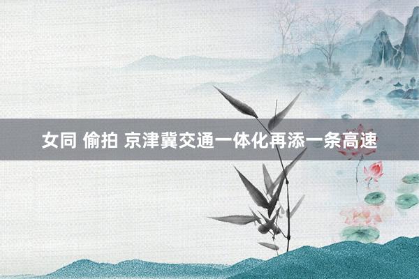 女同 偷拍 京津冀交通一体化再添一条高速