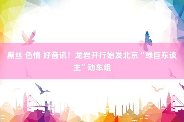 黑丝 色情 好音讯！龙岩开行始发北京“绿巨东谈主”动车组