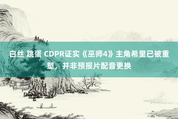 白丝 跳蛋 CDPR证实《巫师4》主角希里已被重塑，并非预报片配音更换