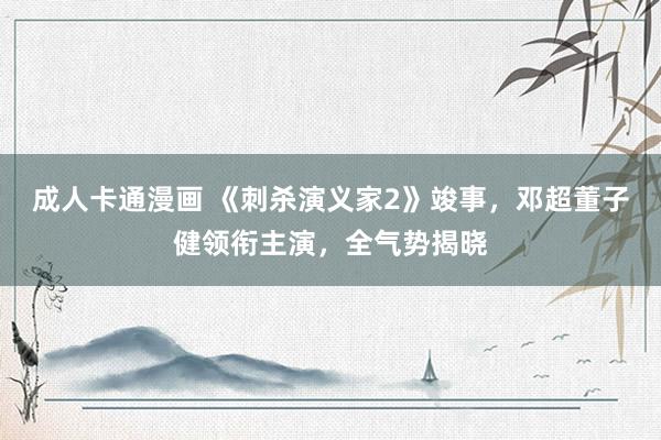 成人卡通漫画 《刺杀演义家2》竣事，邓超董子健领衔主演，全气势揭晓