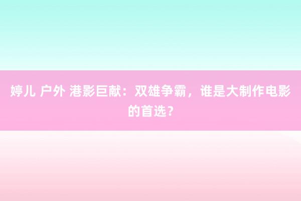 婷儿 户外 港影巨献：双雄争霸，谁是大制作电影的首选？