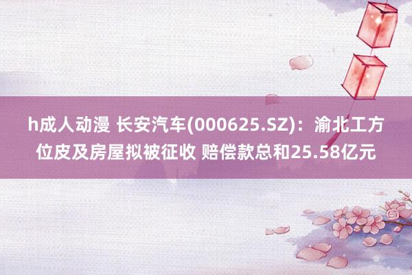 h成人动漫 长安汽车(000625.SZ)：渝北工方位皮及房屋拟被征收 赔偿款总和25.58亿元