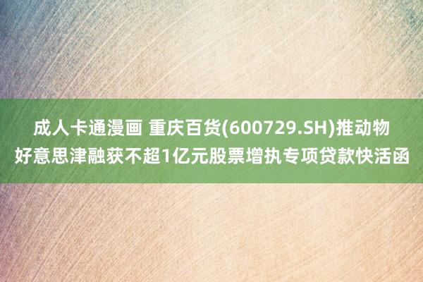 成人卡通漫画 重庆百货(600729.SH)推动物好意思津融获不超1亿元股票增执专项贷款快活函