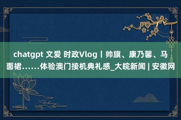 chatgpt 文爱 时政Vlog丨帅旗、康乃馨、马面裙……体验澳门接机典礼感_大皖新闻 | 安徽网
