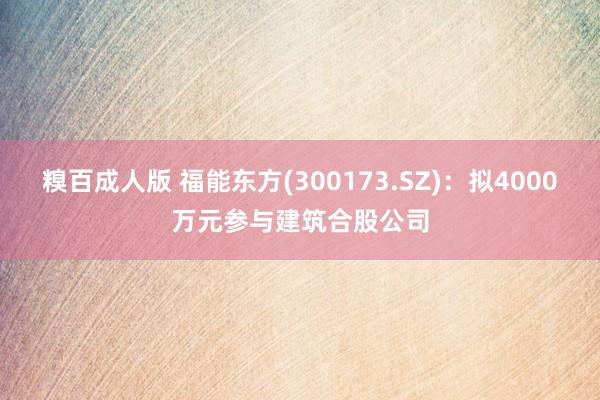 糗百成人版 福能东方(300173.SZ)：拟4000万元参与建筑合股公司