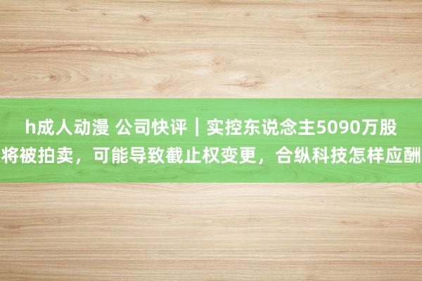 h成人动漫 公司快评︱实控东说念主5090万股将被拍卖，可能导致截止权变更，合纵科技怎样应酬