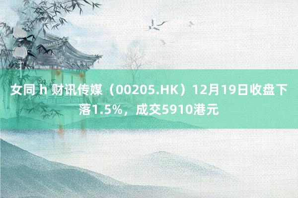 女同 h 财讯传媒（00205.HK）12月19日收盘下落1.5%，成交5910港元