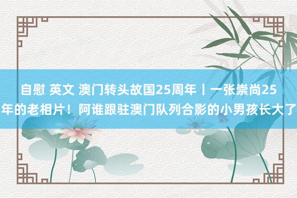 自慰 英文 澳门转头故国25周年丨一张崇尚25年的老相片！阿谁跟驻澳门队列合影的小男孩长大了