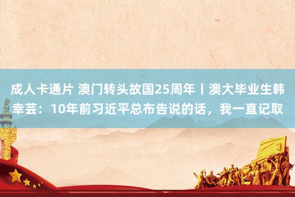 成人卡通片 澳门转头故国25周年丨澳大毕业生韩幸芸：10年前习近平总布告说的话，我一直记取