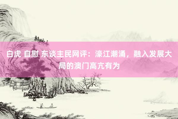白虎 自慰 东谈主民网评：濠江潮涌，融入发展大局的澳门高亢有为