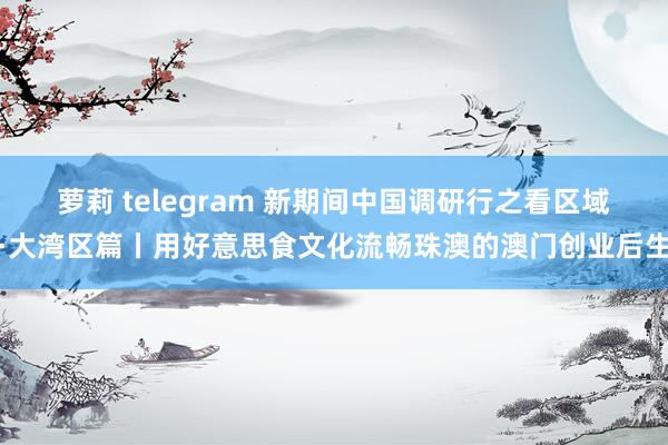 萝莉 telegram 新期间中国调研行之看区域·大湾区篇丨用好意思食文化流畅珠澳的澳门创业后生