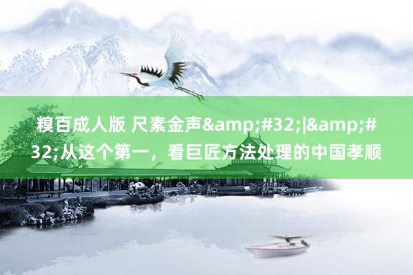 糗百成人版 尺素金声&#32;|&#32;从这个第一，看巨匠方法处理的中国孝顺