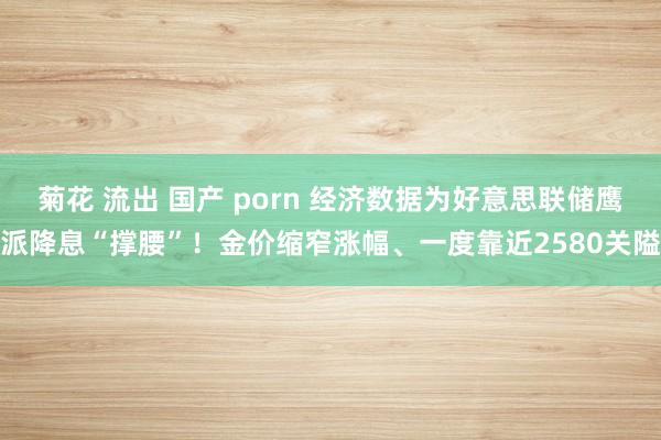 菊花 流出 国产 porn 经济数据为好意思联储鹰派降息“撑腰”！金价缩窄涨幅、一度靠近2580关隘