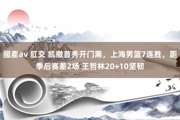 國產av 肛交 凯撒首秀开门黑，上海男篮7连胜，距季后赛差2场 王哲林20+10坚韧