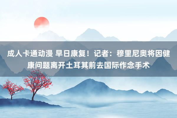 成人卡通动漫 早日康复！记者：穆里尼奥将因健康问题离开土耳其前去国际作念手术