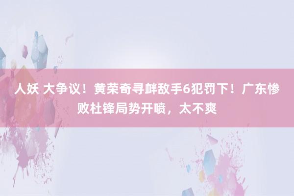 人妖 大争议！黄荣奇寻衅敌手6犯罚下！广东惨败杜锋局势开喷，太不爽