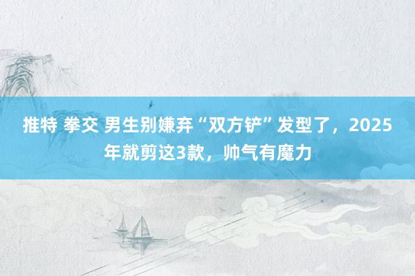 推特 拳交 男生别嫌弃“双方铲”发型了，2025年就剪这3款，帅气有魔力