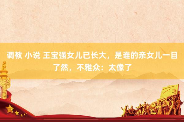 调教 小说 王宝强女儿已长大，是谁的亲女儿一目了然，不雅众：太像了