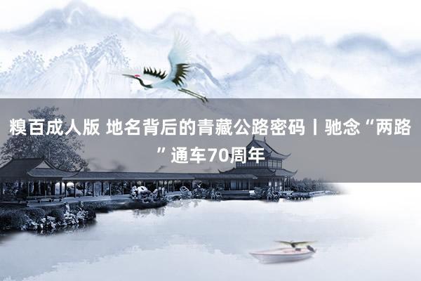 糗百成人版 地名背后的青藏公路密码丨驰念“两路”通车70周年