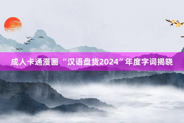 成人卡通漫画 “汉语盘货2024”年度字词揭晓