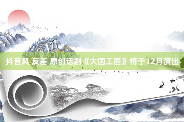 抖音风 反差 原创话剧《大国工匠》将于12月演出