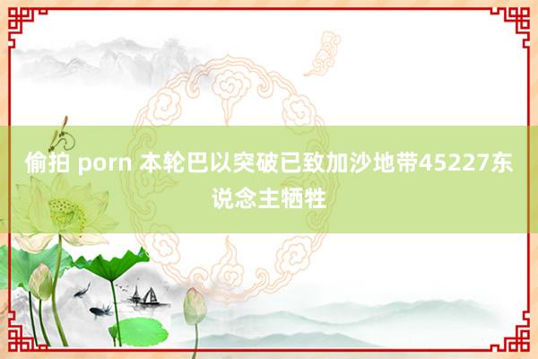 偷拍 porn 本轮巴以突破已致加沙地带45227东说念主牺牲